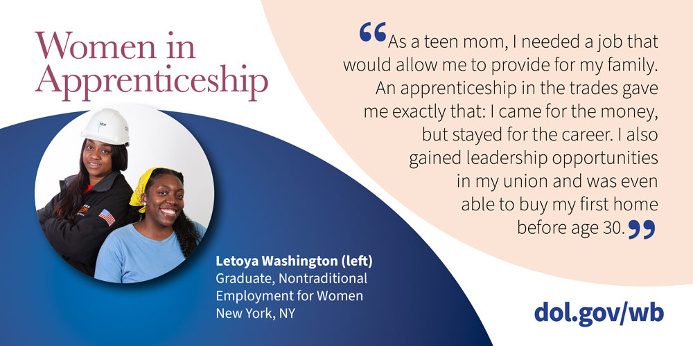 Women in Apprenticeship - "As a teen mom, I needed a job that would allow me to provide for my family. An apprenticeship in the trades gave me exactly that: I came for the money, but stayed for the career. I also gained leadership opportunities in my union and was even able to buy my first home before age 30." - Letoya Washington (pictured left), Graduate, Nontraditional Employment for Women New York, NY, dol.gov/wb